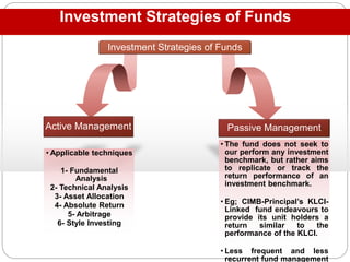 Investment Strategies of Funds
Investment Strategies of Funds
• Applicable techniques
1- Fundamental
Analysis
2- Technical Analysis
3- Asset Allocation
4- Absolute Return
5- Arbitrage
6- Style Investing
Active Management
• The fund does not seek to
our perform any investment
benchmark, but rather aims
to replicate or track the
return performance of an
investment benchmark.
• Eg; CIMB-Principal’s KLCI-
Linked fund endeavours to
provide its unit holders a
return similar to the
performance of the KLCI.
• Less frequent and less
recurrent fund management
Passive Management
 