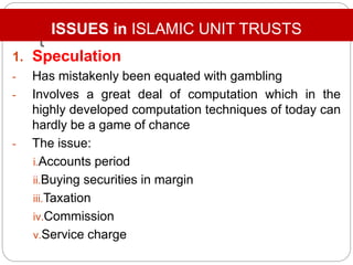 t
1. Speculation
- Has mistakenly been equated with gambling
- Involves a great deal of computation which in the
highly developed computation techniques of today can
hardly be a game of chance
- The issue:
i.Accounts period
ii.Buying securities in margin
iii.Taxation
iv.Commission
v.Service charge
ISSUES in ISLAMIC UNIT TRUSTS
 