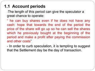 1.1 Account periods
-The length of this period can give the speculator a
great chance to operate:
“ he can buy shares even if he does not have any
cash: hope that towards the end of the period the
price of the share will go up so he can sell the shares
which he previously bought at the beginning of the
period and make a profit after paying the commission
and other costs”
- In order to curb speculation, it is tempting to suggest
that the Settlement day be the day of transaction.
 