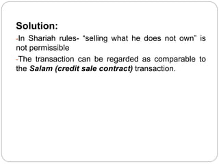Solution:
-In Shariah rules- “selling what he does not own” is
not permissible
-The transaction can be regarded as comparable to
the Salam (credit sale contract) transaction.
 