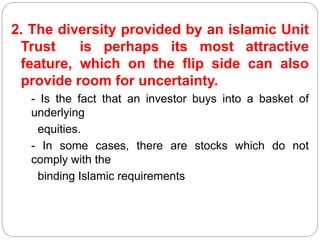 2. The diversity provided by an islamic Unit
Trust is perhaps its most attractive
feature, which on the flip side can also
provide room for uncertainty.
- Is the fact that an investor buys into a basket of
underlying
equities.
- In some cases, there are stocks which do not
comply with the
binding Islamic requirements
 