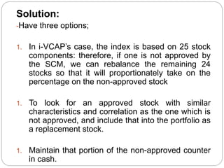 Solution:
-Have three options;
1. In i-VCAP’s case, the index is based on 25 stock
components: therefore, if one is not approved by
the SCM, we can rebalance the remaining 24
stocks so that it will proportionately take on the
percentage on the non-approved stock
1. To look for an approved stock with similar
characteristics and correlation as the one which is
not approved, and include that into the portfolio as
a replacement stock.
1. Maintain that portion of the non-approved counter
in cash.
 