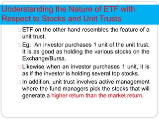 Understanding the Nature of ETF with
Respect to Stocks and Unit Trusts
ETF on the other hand resembles the feature of a
unit trust.
Eg; An investor purchases 1 unit of the unit trust.
It is as good as holding the various stocks on the
Exchange/Bursa.
Likewise when an investor purchases 1 unit, it is
as if the investor is holding several top stocks.
In addition, unit trust involves active management
where the fund managers pick the stocks that will
generate a higher return than the market return.
 