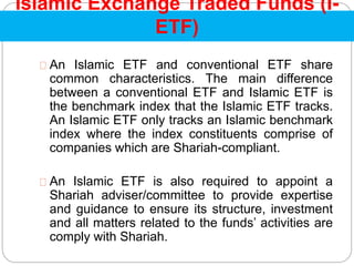 Islamic Exchange Traded Funds (I-
ETF)
An Islamic ETF and conventional ETF share
common characteristics. The main difference
between a conventional ETF and Islamic ETF is
the benchmark index that the Islamic ETF tracks.
An Islamic ETF only tracks an Islamic benchmark
index where the index constituents comprise of
companies which are Shariah-compliant.
An Islamic ETF is also required to appoint a
Shariah adviser/committee to provide expertise
and guidance to ensure its structure, investment
and all matters related to the funds’ activities are
comply with Shariah.
 