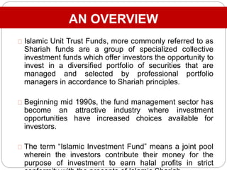 AN OVERVIEW
Islamic Unit Trust Funds, more commonly referred to as
Shariah funds are a group of specialized collective
investment funds which offer investors the opportunity to
invest in a diversified portfolio of securities that are
managed and selected by professional portfolio
managers in accordance to Shariah principles.
Beginning mid 1990s, the fund management sector has
become an attractive industry where investment
opportunities have increased choices available for
investors.
The term “Islamic Investment Fund” means a joint pool
wherein the investors contribute their money for the
purpose of investment to earn halal profits in strict
 