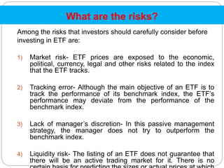 What are the risks?
Among the risks that investors should carefully consider before
investing in ETF are:
1) Market risk- ETF prices are exposed to the economic,
political, currency, legal and other risks related to the index
that the ETF tracks.
2) Tracking error- Although the main objective of an ETF is to
track the performance of its benchmark index, the ETF’s
performance may deviate from the performance of the
benchmark index.
3) Lack of manager’s discretion- In this passive management
strategy, the manager does not try to outperform the
benchmark index.
4) Liquidity risk- The listing of an ETF does not guarantee that
there will be an active trading market for it. There is no
 