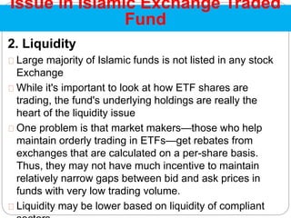 2. Liquidity
Large majority of Islamic funds is not listed in any stock
Exchange
While it's important to look at how ETF shares are
trading, the fund's underlying holdings are really the
heart of the liquidity issue
One problem is that market makers—those who help
maintain orderly trading in ETFs—get rebates from
exchanges that are calculated on a per-share basis.
Thus, they may not have much incentive to maintain
relatively narrow gaps between bid and ask prices in
funds with very low trading volume.
Liquidity may be lower based on liquidity of compliant
Issue in Islamic Exchange Traded
Fund
 
