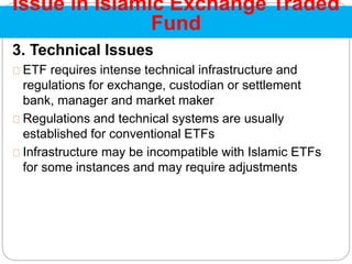 3. Technical Issues
ETF requires intense technical infrastructure and
regulations for exchange, custodian or settlement
bank, manager and market maker
Regulations and technical systems are usually
established for conventional ETFs
Infrastructure may be incompatible with Islamic ETFs
for some instances and may require adjustments
Issue in Islamic Exchange Traded
Fund
 