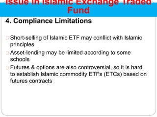 4. Compliance Limitations
Short-selling of Islamic ETF may conflict with Islamic
principles
Asset-lending may be limited according to some
schools
Futures & options are also controversial, so it is hard
to establish Islamic commodity ETFs (ETCs) based on
futures contracts
Issue in Islamic Exchange Traded
Fund
 