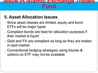 5. Asset Allocation Issues
Since asset classes are limited, equity and bond
ETFs will be major types
Compliant bonds are best for allocation purposes if
their market is liquid
Gold and FX are compliant as long as they are traded
in spot market
Conventional hedging strategies using futures &
options on ETF may not be available
Issue in Islamic Exchange Traded
Fund
 