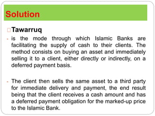 Solution
Tawarruq
- is the mode through which Islamic Banks are
facilitating the supply of cash to their clients. The
method consists on buying an asset and immediately
selling it to a client, either directly or indirectly, on a
deferred payment basis.
- The client then sells the same asset to a third party
for immediate delivery and payment, the end result
being that the client receives a cash amount and has
a deferred payment obligation for the marked-up price
to the Islamic Bank.
 
