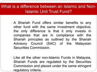 What is a difference between an Islamic and Non-
Islamic Unit Trust Fund?
A Shariah Fund offers similar benefits to any
other fund with the same investment objective;
the only difference is that it only invests in
companies that are in compliance with the
Shariah principles as outlined by the Shariah
Advisory Council (SAC) of the Malaysian
Securities Commission.
Like all the other non-Islamic Funds in Malaysia,
Shariah Funds are regulated by the Securities
Commission and placed under the same stringent
regulatory criteria.
 