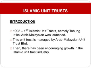 ISLAMIC UNIT TRUSTS
INTRODUCTION
1992 – 1ST Islamic Unit Trusts, namely Tabung
Ittikal Arab-Malaysian was launched.
This unit trust is managed by Arab-Malaysian Unit
Trust Bhd.
Then, there has been encouraging growth in the
Islamic unit trust industry.
 