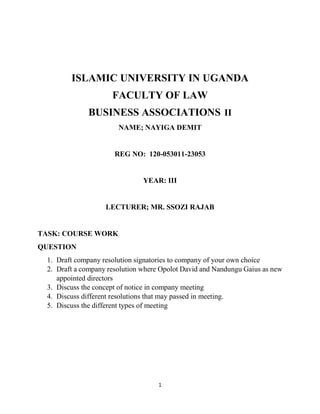 1
ISLAMIC UNIVERSITY IN UGANDA
FACULTY OF LAW
BUSINESS ASSOCIATIONS II
NAME; NAYIGA DEMIT
REG NO: 120-053011-23053
YEAR: III
LECTURER; MR. SSOZI RAJAB
TASK: COURSE WORK
QUESTION
1. Draft company resolution signatories to company of your own choice
2. Draft a company resolution where Opolot David and Nandungu Gaius as new
appointed directors
3. Discuss the concept of notice in company meeting
4. Discuss different resolutions that may passed in meeting.
5. Discuss the different types of meeting
 