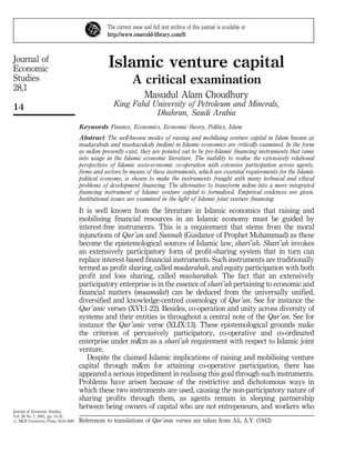 The current issue and full text archive of this journal is available at
                                               http://www.emerald-library.com/ft



Journal of
Economic                                        Islamic venture capital
Studies                                                    A critical examination
28,1
                                                                  Masudul Alam Choudhury
14                                                King Fahd University of Petroleum and Minerals,
                                                             Dhahran, Saudi Arabia
                                    Keywords Finance, Economics, Economic theory, Politics, Islam
                                    Abstract The well-known modes of raising and mobilizing venture capital in Islam known as
                                    mudarabah and musharakah (m&m) in Islamic economics are critically examined. In the form
                                    as m&m presently exist, they are pointed out to be pre-Islamic financing instruments that came
                                    into usage in the Islamic economic literature. The inability to realise the extensively relational
                                    perspectives of Islamic socio-economic co-operation with extensive participation across agents,
                                    firms and sectors by means of these instruments, which are essential requirements for the Islamic
                                    political economy, is shown to make the instruments fraught with many technical and ethical
                                    problems of development financing. The alternative to transform m&m into a more integrated
                                    financing instrument of Islamic venture capital is formalised. Empirical evidences are given.
                                    Institutional issues are examined in the light of Islamic joint venture financing.
                                    It is well known from the literature in Islamic economics that raising and
                                    mobilising financial resources in an Islamic economy must be guided by
                                    interest-free instruments. This is a requirement that stems from the moral
                                    injunctions of Qur'an and Sunnah (Guidance of Prophet Muhammad) as these
                                    become the epistemological sources of Islamic law, shari'ah. Shari'ah invokes
                                    an extensively participatory form of profit-sharing system that in turn can
                                    replace interest-based financial instruments. Such instruments are traditionally
                                    termed as profit sharing, called mudarabah, and equity participation with both
                                    profit and loss sharing, called musharakah. The fact that an extensively
                                    participatory enterprise is in the essence of shari'ah pertaining to economic and
                                    financial matters (muamalat) can be deduced from the universally unified,
                                    diversified and knowledge-centred cosmology of Qur'an. See for instance the
                                    Qur'anic verses (XVI:1-22). Besides, co-operation and unity across diversity of
                                    systems and their entities is throughout a central note of the Qur'an. See for
                                    instance the Qur'anic verse (XLIX:13). These epistemological grounds make
                                    the criterion of pervasively participatory, co-operative and co-ordinated
                                    enterprise under m&m as a shari'ah requirement with respect to Islamic joint
                                    venture.
                                       Despite the claimed Islamic implications of raising and mobilising venture
                                    capital through m&m for attaining co-operative participation, there has
                                    appeared a serious impediment in realising this goal through such instruments.
                                    Problems have arisen because of the restrictive and dichotomous ways in
                                    which these two instruments are used, causing the non-participatory nature of
                                    sharing profits through them, as agents remain in sleeping partnership
                                    between being owners of capital who are not entrepeneurs, and workers who
Journal of Economic Studies,
Vol. 28 No. 1, 2001, pp. 14-33.
# MCB University Press, 0144-3585   References to translations of Qur'anic verses are taken from Ali, A.Y. (1942)
 