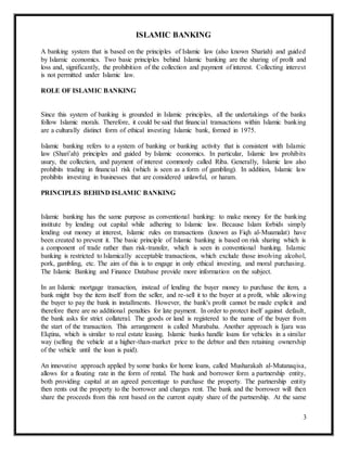3
ISLAMIC BANKING
A banking system that is based on the principles of Islamic law (also known Shariah) and guided
by Islamic economics. Two basic principles behind Islamic banking are the sharing of profit and
loss and, significantly, the prohibition of the collection and payment of interest. Collecting interest
is not permitted under Islamic law.
ROLE OF ISLAMIC BANKING
Since this system of banking is grounded in Islamic principles, all the undertakings of the banks
follow Islamic morals. Therefore, it could be said that financial transactions within Islamic banking
are a culturally distinct form of ethical investing Islamic bank, formed in 1975.
Islamic banking refers to a system of banking or banking activity that is consistent with Islamic
law (Shari’ah) principles and guided by Islamic economics. In particular, Islamic law prohibits
usury, the collection, and payment of interest commonly called Riba. Generally, Islamic law also
prohibits trading in financial risk (which is seen as a form of gambling). In addition, Islamic law
prohibits investing in businesses that are considered unlawful, or haram.
PRINCIPLES BEHIND ISLAMIC BANKING
Islamic banking has the same purpose as conventional banking: to make money for the banking
institute by lending out capital while adhering to Islamic law. Because Islam forbids simply
lending out money at interest, Islamic rules on transactions (known as Fiqh al-Muamalat) have
been created to prevent it. The basic principle of Islamic banking is based on risk sharing which is
a component of trade rather than risk-transfer, which is seen in conventional banking. Islamic
banking is restricted to Islamically acceptable transactions, which exclude those involving alcohol,
pork, gambling, etc. The aim of this is to engage in only ethical investing, and moral purchasing.
The Islamic Banking and Finance Database provide more information on the subject.
In an Islamic mortgage transaction, instead of lending the buyer money to purchase the item, a
bank might buy the item itself from the seller, and re-sell it to the buyer at a profit, while allowing
the buyer to pay the bank in installments. However, the bank's profit cannot be made explicit and
therefore there are no additional penalties for late payment. In order to protect itself against default,
the bank asks for strict collateral. The goods or land is registered to the name of the buyer from
the start of the transaction. This arrangement is called Murabaha. Another approach is Ijara was
EIqtina, which is similar to real estate leasing. Islamic banks handle loans for vehicles in a similar
way (selling the vehicle at a higher-than-market price to the debtor and then retaining ownership
of the vehicle until the loan is paid).
An innovative approach applied by some banks for home loans, called Musharakah al-Mutanaqisa,
allows for a floating rate in the form of rental. The bank and borrower form a partnership entity,
both providing capital at an agreed percentage to purchase the property. The partnership entity
then rents out the property to the borrower and charges rent. The bank and the borrower will then
share the proceeds from this rent based on the current equity share of the partnership. At the same
 