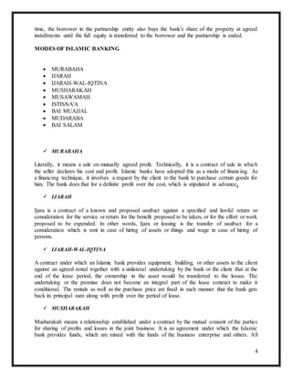 4
time, the borrower in the partnership entity also buys the bank's share of the property at agreed
installments until the full equity is transferred to the borrower and the partnership is ended.
MODES OF ISLAMIC BANKING
 MURABAHA
 IJARAH
 IJARAH-WAL-IQTINA
 MUSHARAKAH
 MUSAWAMAH
 ISTISNA'A
 BAI MUAJJAL
 MUDARABA
 BAI SALAM
 MURABAHA
Literally, it means a sale on mutually agreed profit. Technically, it is a contract of sale in which
the seller declares his cost and profit. Islamic banks have adopted this as a mode of financing. As
a financing technique, it involves a request by the client to the bank to purchase certain goods for
him. The bank does that for a definite profit over the cost, which is stipulated in advance.
 IJARAH
Ijara is a contract of a known and proposed usufruct against a specified and lawful return or
consideration for the service or return for the benefit proposed to be taken, or for the effort or work
proposed to be expended. In other words, Ijara or leasing is the transfer of usufruct for a
consideration which is rent in case of hiring of assets or things and wage in case of hiring of
persons.
 IJARAH-WAL-IQTINA
A contract under which an Islamic bank provides equipment, building, or other assets to the client
against an agreed rental together with a unilateral undertaking by the bank or the client that at the
end of the lease period, the ownership in the asset would be transferred to the lessee. The
undertaking or the promise does not become an integral part of the lease contract to make it
conditional. The rentals as well as the purchase price are fixed in such manner that the bank gets
back its principal sum along with profit over the period of lease.
 MUSHARAKAH
Musharakah means a relationship established under a contract by the mutual consent of the parties
for sharing of profits and losses in the joint business. It is an agreement under which the Islamic
bank provides funds, which are mixed with the funds of the business enterprise and others. All
 