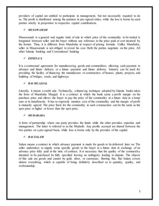 5
providers of capital are entitled to participate in management, but not necessarily required to do
so. The profit is distributed among the partners in pre-agreed ratios, while the loss is borne by each
partner strictly in proportion to respective capital contributions.
 MUSAWAMAH
Musawamah is a general and regular kind of sale in which price of the commodity to be traded is
bargained between seller and the buyer without any reference to the price paid or cost incurred by
the former. Thus, it is different from Murabaha in respect of pricing formula. Unlike Murabaha,
seller in Musawamah is not obliged to reveal his cost. Both the parties negotiate on the price. All
other Islamic banking and Conventional banking
 ISTISNA'A
It is a contractual agreement for manufacturing goods and commodities, allowing cash payment in
advance and future delivery or a future payment and future delivery. Istisna'a can be used for
providing the facility of financing the manufacture or construction of houses, plants, projects, and
building of bridges, roads, and highways.
 BAI MUAJJAL
Literally, it means a credit sale. Technically, a financing technique adopted by Islamic banks takes
the form of Murabaha Muajjal. It is a contract in which the bank earns a profit margin on his
purchase price and allows the buyer to pay the price of the commodity at a future date in a lump
sum or in installments. It has to expressly mention cost of the commodity and the margin of profit
is mutually agreed. The price fixed for the commodity in such a transaction can be the same as the
spot price or higher or lower than the spot price.
 MUDARABA
A form of partnership where one party provides the funds while the other provides expertise and
management. The latter is referred to as the Mudarib. Any profits accrued are shared between the
two parties on a pre-agreed basis, while loss is borne only by the provider of the capital.
 BAI SALAM
Salam means a contract in which advance payment is made for goods to be delivered later on. The
seller undertakes to supply some specific goods to the buyer at a future date in exchange of an
advance price fully paid at the time of contract. It is necessary that the quality of the commodity
intended to be purchased be fully specified leaving no ambiguity leading to dispute. The objects
of this sale are goods and cannot be gold, silver, or currencies. Barring this, Bai Salam covers
almost everything, which is capable of being definitely described as to quantity, quality, and
workmanship.
 