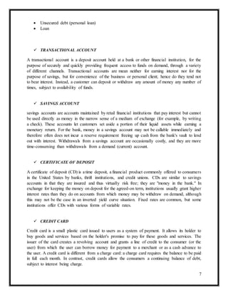 7
 Unsecured debt (personal loan)
 Loan
 TRANSACTIONAL ACCOUNT
A transactional account is a deposit account held at a bank or other financial institution, for the
purpose of securely and quickly providing frequent access to funds on demand, through a variety
of different channels. Transactional accounts are mean neither for earning interest nor for the
purpose of savings, but for convenience of the business or personal client; hence do they tend not
to bear interest. Instead, a customer can deposit or withdraw any amount of money any number of
times, subject to availability of funds.
 SAVINGS ACCOUNT
savings accounts are accounts maintained by retail financial institutions that pay interest but cannot
be used directly as money in the narrow sense of a medium of exchange (for example, by writing
a check). These accounts let customers set aside a portion of their liquid assets while earning a
monetary return. For the bank, money in a savings account may not be callable immediately and
therefore often does not incur a reserve requirement freeing up cash from the bank's vault to lend
out with interest. Withdrawals from a savings account are occasionally costly, and they are more
time-consuming than withdrawals from a demand (current) account.
 CERTIFICATE OF DEPOSIT
A certificate of deposit (CD) is a time deposit, a financial product commonly offered to consumers
in the United States by banks, thrift institutions, and credit unions. CDs are similar to savings
accounts in that they are insured and thus virtually risk free; they are "money in the bank." In
exchange for keeping the money on deposit for the agreed-on term, institutions usually grant higher
interest rates than they do on accounts from which money may be withdraw on demand, although
this may not be the case in an inverted yield curve situation. Fixed rates are common, but some
institutions offer CDs with various forms of variable rates.
 CREDIT CARD
Credit card is a small plastic card issued to users as a system of payment. It allows its holder to
buy goods and services based on the holder's promise to pay for these goods and services. The
issuer of the card creates a revolving account and grants a line of credit to the consumer (or the
user) from which the user can borrow money for payment to a merchant or as a cash advance to
the user. A credit card is different from a charge card: a charge card requires the balance to be paid
in full each month. In contrast, credit cards allow the consumers a continuing balance of debt,
subject to interest being charge.
 
