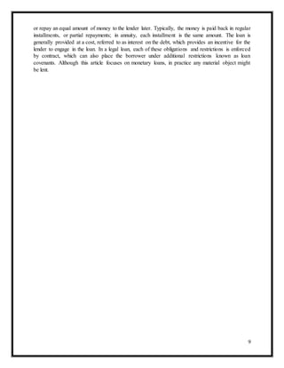 9
or repay an equal amount of money to the lender later. Typically, the money is paid back in regular
installments, or partial repayments; in annuity, each installment is the same amount. The loan is
generally provided at a cost, referred to as interest on the debt, which provides an incentive for the
lender to engage in the loan. In a legal loan, each of these obligations and restrictions is enforced
by contract, which can also place the borrower under additional restrictions known as loan
covenants. Although this article focuses on monetary loans, in practice any material object might
be lent.
 