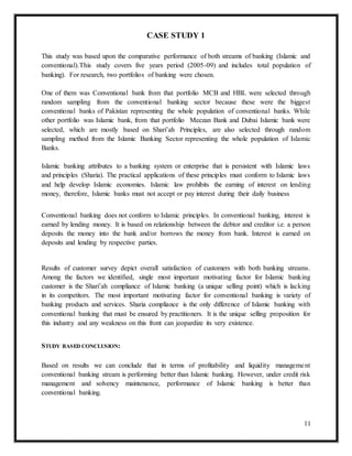 11
CASE STUDY 1
This study was based upon the comparative performance of both streams of banking (Islamic and
conventional).This study covers five years period (2005-09) and includes total population of
banking). For research, two portfolios of banking were chosen.
One of them was Conventional bank from that portfolio MCB and HBL were selected through
random sampling from the conventional banking sector because these were the biggest
conventional banks of Pakistan representing the whole population of conventional banks. While
other portfolio was Islamic bank, from that portfolio Meezan Bank and Dubai Islamic bank were
selected, which are mostly based on Shari’ah Principles, are also selected through random
sampling method from the Islamic Banking Sector representing the whole population of Islamic
Banks.
Islamic banking attributes to a banking system or enterprise that is persistent with Islamic laws
and principles (Sharia). The practical applications of these principles must conform to Islamic laws
and help develop Islamic economies. Islamic law prohibits the earning of interest on lending
money, therefore, Islamic banks must not accept or pay interest during their daily business
Conventional banking does not conform to Islamic principles. In conventional banking, interest is
earned by lending money. It is based on relationship between the debtor and creditor i.e. a person
deposits the money into the bank and/or borrows the money from bank. Interest is earned on
deposits and lending by respective parties.
Results of customer survey depict overall satisfaction of customers with both banking streams.
Among the factors we identified, single most important motivating factor for Islamic banking
customer is the Shari’ah compliance of Islamic banking (a unique selling point) which is lacking
in its competitors. The most important motivating factor for conventional banking is variety of
banking products and services. Sharia compliance is the only difference of Islamic banking with
conventional banking that must be ensured by practitioners. It is the unique selling proposition for
this industry and any weakness on this front can jeopardize its very existence.
STUDY BASED CONCLUSION:
Based on results we can conclude that in terms of profitability and liquidity management
conventional banking stream is performing better than Islamic banking. However, under credit risk
management and solvency maintenance, performance of Islamic banking is better than
conventional banking.
 