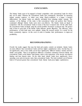 13
CONCLUSION:
The Islamic banks seem to be engaged in frontal competition with conventional bank for which
they are ill suited. Whereas the conventional banks have strategically diversified by operating
Islamic product windows, in which case, being Shari's-compliant is a longer a product
differentiator; the Islamic banks are ethically precluded from adopting similar strategy. The
summary of the findings of this study is that conventional banks out perform their Islamic
counterpart although Islamic banks seem more cost-effective. The Islamic banks are liquid in
comparison with the conventional banks in terms of the loan to deposit ratio. On the other hand,
the conventional banks are liquid using the cash & portfolio investment to deposit ratio. The greater
ratio of loan to asset ratio of the Islamic banks indicates greater illiquidity. The efficiency ratios
performances of both bank types were epileptic during the research period. It is crucial for the
banks consistently improve on this score in order to translate their performances to improved
profitability.
RECOMMANDATIONS :
Overall, the results suggest that once the bank and country controls are included, Islamic banks
are more efficient than conventional banks and have higher capitalization ratios, but that they are
not significantly more or less stable, do not have significantly different business models and have
similar asset quality. There is no significant difference in business orientation between Islamic and
conventional banks, as the Islamic bank dummy enters in the regressions of fee income non-deposit
funding and loan deposit ratios. On the other hand, Islamic banks have significantly lower
operating costs and cost income ratios than conventional banks. The total overhead cost of Islamic
bank is 0.9 percent greater than conventional bank. Islamic bank poses higher capitalization.
 