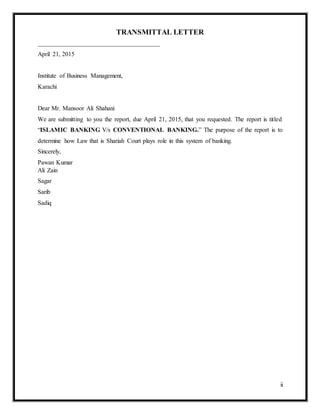 ii
TRANSMITTAL LETTER
_______________________________________
April 21, 2015
Institute of Business Management,
Karachi
Dear Mr. Mansoor Ali Shahani
We are submitting to you the report, due April 21, 2015, that you requested. The report is titled
“ISLAMIC BANKING V/s CONVENTIONAL BANKING.” The purpose of the report is to
determine how Law that is Shariah Court plays role in this system of banking.
Sincerely,
Pawan Kumar
Ali Zain
Sagar
Sarib
Sadiq
 