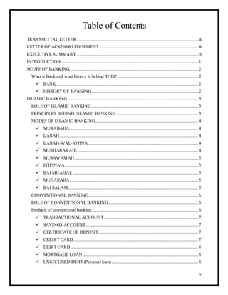 iv
Table of Contents
TRANSMITTAL LETTER .............................................................................................................ii
LETTER OF ACKNOWLEDGEMENT ........................................................................................iii
EXECUTIVE SUMMARY ............................................................................................................vi
INTRODUCTION .......................................................................................................................... 1
SCOPE OF BANKING................................................................................................................... 2
What is Bank and what history is behind THIS? ........................................................................ 2
 BANK............................................................................................................................... 2
 HISTORY OF BANKING............................................................................................... 2
ISLAMIC BANKING..................................................................................................................... 3
ROLE OF ISLAMIC BANKING ............................................................................................... 3
PRINCIPLES BEHIND ISLAMIC BANKING ......................................................................... 3
MODES OF ISLAMIC BANKING............................................................................................ 4
 MURABAHA................................................................................................................... 4
 IJARAH............................................................................................................................ 4
 IJARAH-WAL-IQTINA .................................................................................................. 4
 MUSHARAKAH ............................................................................................................. 4
 MUSAWAMAH .............................................................................................................. 5
 ISTISNA'A....................................................................................................................... 5
 BAI MUAJJAL................................................................................................................ 5
 MUDARABA................................................................................................................... 5
 BAI SALAM.................................................................................................................... 5
CONVENTIONAL BANKING.................................................................................................. 6
ROLE OF CONVENTIONAL BANKING................................................................................ 6
Products of conventional banking............................................................................................... 6
 TRANSACTIONAL ACCOUNT.................................................................................... 7
 SAVINGS ACCOUNT .................................................................................................... 7
 CERTIFICATE OF DEPOSIT......................................................................................... 7
 CREDIT CARD ............................................................................................................... 7
 DEBIT CARD.................................................................................................................. 8
 MORTGAGE LOAN ....................................................................................................... 8
 UNSECURED DEBT (Personal loan) ............................................................................. 8
 