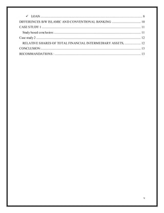v
 LOAN............................................................................................................................... 8
DIFFERENCES B/W ISLAMIC AND CONVENTIONAL BANKING .................................... 10
CASE STUDY 1 ........................................................................................................................... 11
Study based conclusion:............................................................................................................ 11
Case study 2 .................................................................................................................................. 12
RELATIVE SHARES OF TOTAL FINANCIAL INTERMEDIARY ASSETS, .................... 12
CONCLUSION:............................................................................................................................ 13
RECOMMANDATIONS : ........................................................................................................... 13
 