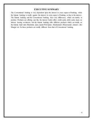 vi
EXECUTIVE SUMMARY
The Conventional banking is very dependent upon the interest in every aspect of banking, while
the Islamic banking is totally against the interest in every aspect of banking so due to the interest.
The Islamic banking and the Conventional banking, have very differences, which are mainly in
product. Products are offering just like the interest banks offers credit cards, debit cards, loans on
interest ,leasing on interest, but the Islamic banking offer different products which are totally on
the Islamic halal rules Murabaha ,Ijara ,Ijarah-Wal-Iqtina ,Musharakah ,Musawamah ,Istisna'a ,Bai
Muajjal etc. So these products are totally different from that of Conventional banking.
 