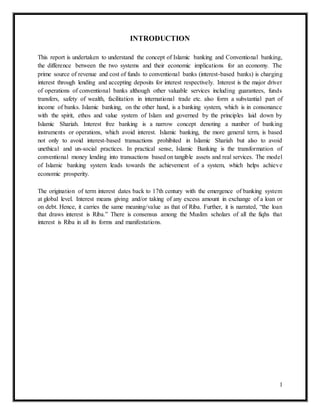 1
INTRODUCTION
This report is undertaken to understand the concept of Islamic banking and Conventional banking,
the difference between the two systems and their economic implications for an economy. The
prime source of revenue and cost of funds to conventional banks (interest-based banks) is charging
interest through lending and accepting deposits for interest respectively. Interest is the major driver
of operations of conventional banks although other valuable services including guarantees, funds
transfers, safety of wealth, facilitation in international trade etc. also form a substantial part of
income of banks. Islamic banking, on the other hand, is a banking system, which is in consonance
with the spirit, ethos and value system of Islam and governed by the principles laid down by
Islamic Shariah. Interest free banking is a narrow concept denoting a number of banking
instruments or operations, which avoid interest. Islamic banking, the more general term, is based
not only to avoid interest-based transactions prohibited in Islamic Shariah but also to avoid
unethical and un-social practices. In practical sense, Islamic Banking is the transformation of
conventional money lending into transactions based on tangible assets and real services. The model
of Islamic banking system leads towards the achievement of a system, which helps achieve
economic prosperity.
The origination of term interest dates back to 17th century with the emergence of banking system
at global level. Interest means giving and/or taking of any excess amount in exchange of a loan or
on debt. Hence, it carries the same meaning/value as that of Riba. Further, it is narrated, “the loan
that draws interest is Riba.” There is consensus among the Muslim scholars of all the fiqhs that
interest is Riba in all its forms and manifestations.
 