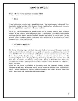 2
SCOPE OF BANKING
WHAT IS BANK AND WHAT HISTORY IS BEHIND THIS?
 BANK
A bank is a financial institution and a financial intermediary that accepts deposits and channels those
deposits into lending activities, either directly or through capital markets. A bank connects customers
that have capital deficits to customers with capital surpluses.
Due to their critical status within the financial system and the economy generally, banks are highly
regulated in most countries. Most banks operate under a system known as fractional reserve banking
where they hold only a small reserve of the funds deposited and lend out the rest for profit. They are
generally subject to minimum capital requirements, which are based on an international set of capital
standards, known as the Basel Accords.
 HISTORY OF BANKING
The History of Banking begins with the first prototype banks of merchants of the ancient world that
made grain loans to farmers and traders carrying goods between cities; recorded as having occurred at
about 2000 BC within the areas of Assyria and Babylonia. Later on, in ancient Greece and during the
Roman Empire, lenders based in temples made loans and added two important innovations: the
accepting of deposits and the changing of money. Archaeology from this period in ancient China and
India shows the existence also of money lending activity. Banking, in the modern sense of the word,
can be traced to medieval and early Renaissance Italy, to the rich cities in the north such as Florence,
Venice, and Genoa.
During the 20th century, developments in telecommunications and computing resulting in major
changes to the way banks operated and allowed them to dramatically increase in size and geographic
spread. The Late-2000s financial crisis saw significant number of bank failures, including some of the
world's largest banks, and much debate about bank regulation.
 