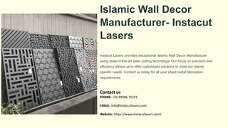 Islamic Wall Decor
Manufacturer- Instacut
Lasers
Instacut Lasers provides exceptional Islamic Wall Decor Manufacturer
using state-of-the-art laser cutting technology. Our focus on precision and
efficiency allows us to offer customized solutions to meet our clients'
specific needs. Contact us today for all your sheet metal fabrication
requirements.
Contact us
PHONE: +91 99986 75191
EMAIL: info@instacutlasers.com
Website: https://www.instacutlasers.com/
 
