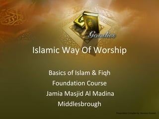 Islamic Way Of Worship Basics of Islam & Fiqh Foundation Course Jamia Masjid Al Madina Middlesbrough Presentation Compiled by: Mansoor Hussain 