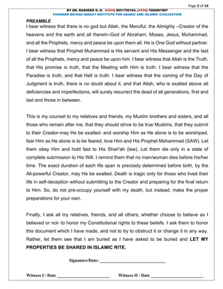 Page 2 of 14
BY DR. RASHEED O. K. (+234) 8051700164, (+234) 7066867887
FOUNDER MA’HAD QIRAAT INSTITUTE FOR ARABIC AND ISLAMIC CIVILIZATION
Signature/Date: ______________________________
Witness I / Date ________________________ Witness II / Date ________________________
PREAMBLE
I bear witness that there is no god but Allah, the Merciful, the Almighty –Creator of the
heavens and the earth and all therein–God of Abraham, Moses, Jesus, Muhammad,
and all the Prophets, mercy and peace be upon them all. He is One God without partner.
I bear witness that Prophet Muhammad is His servant and His Messenger and the last
of all the Prophets, mercy and peace be upon him. I bear witness that Allah is the Truth,
that His promise is truth, that the Meeting with Him is truth. I bear witness that the
Paradise is truth, and that Hell is truth. I bear witness that the coming of the Day of
Judgment is truth, there is no doubt about it, and that Allah, who is exalted above all
deficiencies and imperfections, will surely resurrect the dead of all generations, first and
last and those in between.
This is my counsel to my relatives and friends, my Muslim brothers and sisters, and all
those who remain after me, that they should strive to be true Muslims, that they submit
to their Creator-may He be exalted- and worship Him as He alone is to be worshiped,
fear Him as He alone is to be feared, love Him and His Prophet Mohammad (SAW). Let
them obey Him and hold fast to His Shari'ah (law). Let them die only in a state of
complete submission to His Will. I remind them that no man/woman dies before his/her
time. The exact duration of each life span is precisely determined before birth, by the
All-powerful Creator, may He be exalted. Death is tragic only for those who lived their
life in self-deception without submitting to the Creator and preparing for the final return
to Him. So, do not pre-occupy yourself with my death, but instead, make the proper
preparations for your own.
Finally, I ask all my relatives, friends, and all others, whether choose to believe as I
believed or not- to honor my Constitutional rights to these beliefs. I ask them to honor
this document which I have made, and not to try to obstruct it or change it in any way.
Rather, let them see that I am buried as I have asked to be buried and LET MY
PROPERTIES BE SHARED IN ISLAMIC RITE.
 