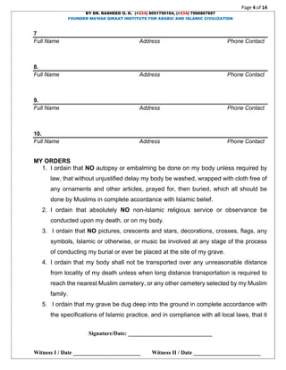 Page 4 of 14
BY DR. RASHEED O. K. (+234) 8051700164, (+234) 7066867887
FOUNDER MA’HAD QIRAAT INSTITUTE FOR ARABIC AND ISLAMIC CIVILIZATION
Signature/Date: ______________________________
Witness I / Date ________________________ Witness II / Date ________________________
7
Full Name Address Phone Contact
8.
Full Name Address Phone Contact
9.
Full Name Address Phone Contact
10.
Full Name Address Phone Contact
MY ORDERS
1. I ordain that NO autopsy or embalming be done on my body unless required by
law, that without unjustified delay my body be washed, wrapped with cloth free of
any ornaments and other articles, prayed for, then buried, which all should be
done by Muslims in complete accordance with Islamic belief.
2. I ordain that absolutely NO non-Islamic religious service or observance be
conducted upon my death, or on my body.
3. I ordain that NO pictures, crescents and stars, decorations, crosses, flags, any
symbols, Islamic or otherwise, or music be involved at any stage of the process
of conducting my burial or ever be placed at the site of my grave.
4. I ordain that my body shall not be transported over any unreasonable distance
from locality of my death unless when long distance transportation is required to
reach the nearest Muslim cemetery, or any other cemetery selected by my Muslim
family.
5. I ordain that my grave be dug deep into the ground in complete accordance with
the specifications of Islamic practice, and in compliance with all local laws, that it
 