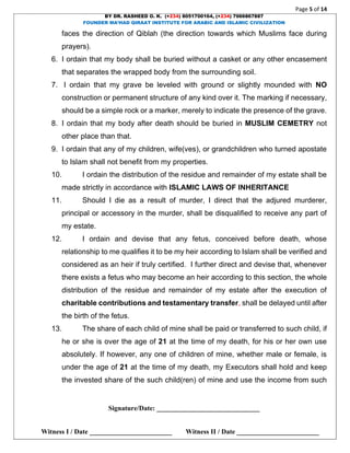 Page 5 of 14
BY DR. RASHEED O. K. (+234) 8051700164, (+234) 7066867887
FOUNDER MA’HAD QIRAAT INSTITUTE FOR ARABIC AND ISLAMIC CIVILIZATION
Signature/Date: ______________________________
Witness I / Date ________________________ Witness II / Date ________________________
faces the direction of Qiblah (the direction towards which Muslims face during
prayers).
6. I ordain that my body shall be buried without a casket or any other encasement
that separates the wrapped body from the surrounding soil.
7. I ordain that my grave be leveled with ground or slightly mounded with NO
construction or permanent structure of any kind over it. The marking if necessary,
should be a simple rock or a marker, merely to indicate the presence of the grave.
8. I ordain that my body after death should be buried in MUSLIM CEMETRY not
other place than that.
9. I ordain that any of my children, wife(ves), or grandchildren who turned apostate
to Islam shall not benefit from my properties.
10. I ordain the distribution of the residue and remainder of my estate shall be
made strictly in accordance with ISLAMIC LAWS OF INHERITANCE
11. Should I die as a result of murder, I direct that the adjured murderer,
principal or accessory in the murder, shall be disqualified to receive any part of
my estate.
12. I ordain and devise that any fetus, conceived before death, whose
relationship to me qualifies it to be my heir according to Islam shall be verified and
considered as an heir if truly certified. I further direct and devise that, whenever
there exists a fetus who may become an heir according to this section, the whole
distribution of the residue and remainder of my estate after the execution of
charitable contributions and testamentary transfer, shall be delayed until after
the birth of the fetus.
13. The share of each child of mine shall be paid or transferred to such child, if
he or she is over the age of 21 at the time of my death, for his or her own use
absolutely. If however, any one of children of mine, whether male or female, is
under the age of 21 at the time of my death, my Executors shall hold and keep
the invested share of the such child(ren) of mine and use the income from such
 