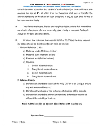 Page 6 of 14
BY DR. RASHEED O. K. (+234) 8051700164, (+234) 7066867887
FOUNDER MA’HAD QIRAAT INSTITUTE FOR ARABIC AND ISLAMIC CIVILIZATION
Signature/Date: ______________________________
Witness I / Date ________________________ Witness II / Date ________________________
for maintenance, education and benefit of such child(ren) of mine until he or she
reaches the age of 21, at which time my Executors shall pay or transfer the
amount remaining of the share of such child(ren), if any, to such child for his or
her own use absolutely.
14. Any family members, friends and religious organizations that remembers
me should offer prayers for me personally, give charity or carry out Sadaqah
Jariya for my sake at no fixed time.
15. I instruct that not more than one-third (1/3 or 33.3%) of the total value of
my estate should be distributed to non-heirs as follows:
1. Distant Relatives (15%)
a) Maternal uncle (Mother’s brother)
b) Maternal aunt (Mother’s sister)
c) Paternal aunt (Father’s sister)
d) Cousins.
i. Son of maternal uncle.
ii. Daughter of maternal uncle.
iii. Son of maternal aunt.
iv. Daughter of maternal aunt.
2. Islamic Charity
a) Donation of affordable copies of the Holy Qur’an to all Mosque around
my residence and beyond.
b) Donation of two bags of rice to homes of destitute at Eid periods.
c) Donation of affordable amount of money to a Ramadan lecture to
different Sunnah Organizations.
Note: All these shall be done in accordance with Islamic law
 