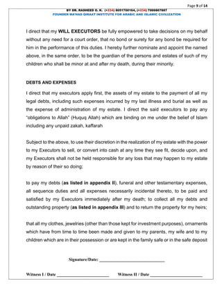 Page 9 of 14
BY DR. RASHEED O. K. (+234) 8051700164, (+234) 7066867887
FOUNDER MA’HAD QIRAAT INSTITUTE FOR ARABIC AND ISLAMIC CIVILIZATION
Signature/Date: ______________________________
Witness I / Date ________________________ Witness II / Date ________________________
I direct that my WILL EXECUTORS be fully empowered to take decisions on my behalf
without any need for a court order, that no bond or surety for any bond be required for
him in the performance of this duties. I hereby further nominate and appoint the named
above, in the same order, to be the guardian of the persons and estates of such of my
children who shall be minor at and after my death, during their minority.
DEBTS AND EXPENSES
I direct that my executors apply first, the assets of my estate to the payment of all my
legal debts, including such expenses incurred by my last illness and burial as well as
the expense of administration of my estate. I direct the said executors to pay any
“obligations to Allah” (Huquq Allah) which are binding on me under the belief of Islam
including any unpaid zakah, kaffarah
Subject to the above, to use their discretion in the realization of my estate with the power
to my Executors to sell, or convert into cash at any time they see fit, decide upon, and
my Executors shall not be held responsible for any loss that may happen to my estate
by reason of their so doing;
to pay my debts (as listed in appendix II), funeral and other testamentary expenses,
all sequence duties and all expenses necessarily incidental thereto, to be paid and
satisfied by my Executors immediately after my death; to collect all my debts and
outstanding property (as listed in appendix III) and to return the property for my heirs;
that all my clothes, jewelries (other than those kept for investment purposes), ornaments
which have from time to time been made and given to my parents, my wife and to my
children which are in their possession or are kept in the family safe or in the safe deposit
 