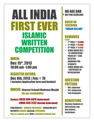 ALL INDIA
FIRST EVER
ISLAMIC
WRITTEN
COMPETITION
WHEN:
Dec 15th
, 2013
10:00 am -1:00 pm
REGISTER BEFORE:
Dec 8th, 2013 | Fee: ₹ 70
( Includes Application form and Booklet)
WHERE: Nearest School/Madrasa/Masjid
(As per availability)
Contact: 0939-094-0476 (Hyderabad)
: 0988-550-7232 (Outside Hyderabad)
PUBLISHED BY · JAMIATUL MUFLIHATH · EDUCATION DEPT ·
KOTHAPET, BARKAS, SALALAH, HYDERABAD
ihya-us-sunnah.com | Mail: mrshahid@outlook.com
NO AGE BAR
NOT FOR SCHOLARS
BASED ON
TEXTBOOK
“EMAAN BILLAHI”
REWARDS
(CASH)
 1ST
PRIZE: ₹ 25,000
 2nd
PRIZE: ₹ 20,000
 3RD
PRIZE: ₹ 15,000
 SCORE ABOVE 90%
-25 CONSOLATION
PRIZES OF ₹ 1500
SELECTED
RANDOMLY FOR
STUDENTS
 SCORE ABOVE 50%
- CERTIFICATE OF
APPRECIATION
QUESTION
PATTERN
 80% objective
 20% Subjective
(any language)
BENEFITING
Muslims Students of
both Islamic and
Non-Islamic
institutions
-2
 