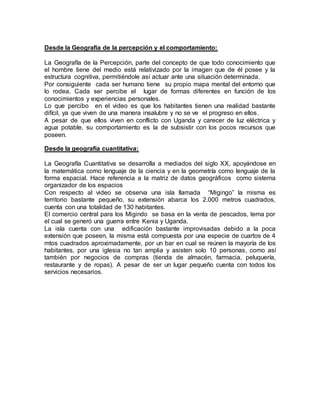 Desde la Geografía de la percepción y el comportamiento:
La Geografía de la Percepción, parte del concepto de que todo conocimiento que
el hombre tiene del medio está relativizado por la imagen que de él posee y la
estructura cognitiva, permitiéndole así actuar ante una situación determinada.
Por consiguiente cada ser humano tiene su propio mapa mental del entorno que
lo rodea. Cada ser percibe el lugar de formas diferentes en función de los
conocimientos y experiencias personales.
Lo que percibo en el video es que los habitantes tienen una realidad bastante
difícil, ya que viven de una manera insalubre y no se ve el progreso en ellos.
A pesar de que ellos viven en conflicto con Uganda y carecer de luz eléctrica y
agua potable, su comportamiento es la de subsistir con los pocos recursos que
poseen.
Desde la geografía cuantitativa:
La Geografía Cuantitativa se desarrolla a mediados del siglo XX, apoyándose en
la matemática como lenguaje de la ciencia y en la geometría como lenguaje de la
forma espacial. Hace referencia a la matriz de datos geográficos como sistema
organizador de los espacios
Con respecto al video se observa una isla llamada “Migingo” la misma es
territorio bastante pequeño, su extensión abarca los 2.000 metros cuadrados,
cuenta con una totalidad de 130 habitantes.
El comercio central para los Migindo se basa en la venta de pescados, tema por
el cual se generó una guerra entre Kenia y Uganda.
La isla cuenta con una edificación bastante improvisadas debido a la poca
extensión que poseen, la misma está compuesta por una especie de cuartos de 4
mtos cuadrados aproximadamente, por un bar en cual se reúnen la mayoría de los
habitantes, por una iglesia no tan amplia y asisten solo 10 personas, como así
también por negocios de compras (tienda de almacén, farmacia, peluquería,
restaurante y de ropas). A pesar de ser un lugar pequeño cuenta con todos los
servicios necesarios.
 