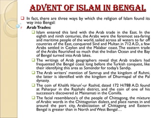 Advent of Islam in Bengal In fact, there are three ways by which the religion of Islam found its way into Bengal: Arab Trades: Islam entered this land with the Arab trade in the East. In the eighth and ninth centuries, the Arabs were the foremost sea-faring and maritime people of the world, sailed across all waters to far off countries of the East, conquered Sind and Multan in 712 A.D., a few Arabs settled in Ceylon and the Malabar coast. The eastern trade of the Arabs flourished so much that the Indian Ocean and the Bay of Bengal turned into Arab lakes. The writings of Arab geographers reveal that Arab traders had frequented the Bengal coast long before the Turkish conquest, like their identifying this area as  Samandar  for today’s Sandip. The Arab writers’ mention of Samrup and the kingdom of Ruhmi, the latter is identified with the kingdom of Dharmapal of the Pal dynasty. The coin of Khalifs Harun'-ur Rashid, dated 172 H/788 A.D. found at Paharpur in the Rajshahi district, and the coin of one of his successors discovered at Mainamati in the Comilla. The facial resemblance's of the people of Chittagong, the mixture of Arabic words in the Chittagonian dialect, and place names in and around the port city, Arabicization of Chittagong and Eastern Bengal is greater than in North and West Bengal…  