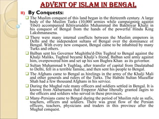 Advent of Islam in Bengal II)  By Conquests: The Muslim conquest of this land began in the thirteenth century. A large body of the Muslim Turks (10,000 armies while campaigning against Tibet) accompanied Ikhtiyaruddin Muhammad ibn Bakhtiyar Khalji in his conquest of Bengal from the hands of the powerful Hindu King Lakshmanasena.  There were many internal conflicts between the Muslim emperors in Delhi and the independent sultans of Bengal over the dominance of Bengal. With every new conquest, Bengal came to be inhabited by many Turks and others.  Balban sent his Governor Mughithu'd-Din Tughral to Bengal against the Khalji Maliks, Tughral became Khalji’s friend, Balban sent army against him, overpowered him and set up his son Bughra Khan  as its governor.  Sultan Muhammad b Tughlaq, after transfer of capital from Daulatabad to Delhi, fell in a terrible famine, and then sent his people to Bengal. The Afghans came to Bengal as hirelings in the army of the Khalji Mali and other generals and rulers of the Turks. The Habshi Sultan Muzaffar Shah had a few thousand Afghans in his service.  During the Mughal rule many officers and soldiers settled in Bengal. It is known from Akbarnama that Emperor Akbar liberally granted Jagirs to the officers and soldiers who served in these provinces.  Many-Persians came to Bengal during the period of Muslim rule as sufis, teachers, officers and soldiers. There was great flow of the Persian officers, teachers, physicians and traders in this province after the Mughal conquest.  