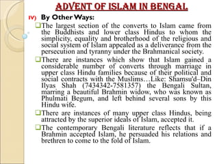 Advent of Islam in Bengal IV)  By Other Ways: The largest section of the converts to Islam came from the Buddhists and lower class Hindus to whom the simplicity, equality and brotherhood of the religious and social system of Islam appealed as a deliverance from the persecution and tyranny under the Brahmanical society. There are instances which show that Islam gained a considerable number of converts through marriage in upper class Hindu families because of their political and social contracts with the Muslims…Like: Shamsu'd–Din Ilyas Shah (7434342-7581357) the Bengali Sultan, marring a beautiful Brahmin widow, who was known as Phulmati Begum, and left behind several sons by this Hindu wife. There are instances of many upper class Hindus, being attracted by the superior ideals of Islam, accepted it.  The contemporary Bengali literature reflects that if a Brahmin accepted Islam, he persuaded his relations and brethren to come to the fold of Islam. 