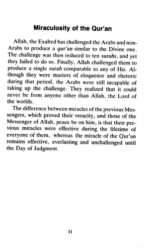 Miracufosityo f the Qur'an 
Miraculosity of the Qur'an 
Allah, Allah,the t heE Exalted xaltedh has asc challenged hallengetdh the eA Arabs rabsa and ndn non­Arabs 
on- 
Arabs to to produce produce a a qur'an qur'an similar similar to to the the Divine Divine one. 
one. 
The challengew ast hen reducedt o ten surahsa, nd yet 
theyf ailedt o do so. Finally,A llah challengetdh emt o 
producea singles urahc omparableto any of His. Al-though 
The challenge was then reduced to ten surahs, and yet 
they failed to do so. Finally, Allah challenged them to 
produce a single surah comparable to any of His. Al­though 
they were masters of eloquence during that period, the Arabs were incapableo f 
taking up the challenge. They realized rhat never be from anyone other than the worlds. 
The differenceb etweenm iracleso f thep reviousM es-sengersw, 
hich proved their veracity, a nd thoseo f Messengeor f Allah, peaceb e on him, pre-vious 
miracles were effective during everyoneo f them, whereast he miracleo f eur'an 
remains effective, everlastinga nd unchallengedu ntil 
the Day of Judgment. 
t t 
and rhetoric 
during still incapable of 
taking that it could 
never Allah, the Lord of 
the worlds. 
The difference between miracles of the previous Mes­sengers, 
which and those of the 
Messenger of peace be is that their pre­vious 
the lifetime of 
everyone of whereas the miracle of the Our'an 
remains everlasting and unchallenged until 
the Day 11 
 