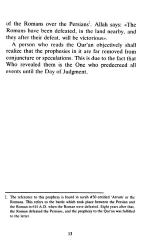 of the Romans Romanso over ver the PersiansPersianstA. 2 
llah says:< The 
Romansh aveb eend efeatedi,n the land a nd 
they after their defeat, will be victoriouso. 
A person who reads the objectively realizet hat the prophesiesin it are far removedf rom 
conjunctureo r speculationTs.h isi s duet o factt hat 
who revealed them is the one who predecreed eventsu ntil the Day of Judgment. 
Z. 'Arrum' D. Qur'an to the letter. 
l 3 
• Allah says: «The 
Romans have been defeated, in nearby, and 
victorious». 
Qur'an shall 
realize that prophesies in removed from 
conjuncture or speculations. This is due to the fact that 
Who One all 
events until 2. The reference to this prophesy is found in surah #30 entitled 'Arrum' or the 
Romans. This refers to the battle which took place between the Persian and 
the Roman in 614 A.D. when the Roman were defeated. Eight years after that. 
the Roman defeated the Persians, and the prophesy to the Our'an was fulfilled 
13 
 