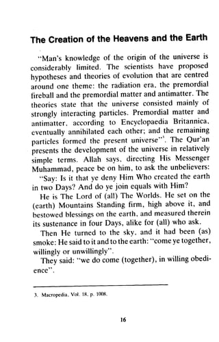 The The Creationo Creation of f the the Heavensa Heavens and nd the the Earth 
Earth 
"Man's knowledge of the origin of the universe is 
considerablyli mited. The scientistsh ave proposed 
hypothesesa nd theorieso f evolutiont hat are centred 
around one theme: the radiation era, the premordial 
fireballa nd the premordialm attera nd antimatter. T he 
theoriess tate universec onsistedm ainly of 
strongly particles. Premordial matter and 
antimatter,a ccordingt o EncyclopaediaB ritannica' 
eventually each other; and the remaining 
particlesf ormed presentu niverse"'.T he Qur'an 
presentsth e developmenot f the universein relatively 
iimpte says, directing His Messenger 
Muirammad, be on him, to ask the unbelievers: 
HMan's knowledge of the origin of the universe is 
considerably limited. The scientists have proposed 
hypotheses and theories of evolution that are centred 
around one theme: the radiation era. the premordial 
fireball and the premordial matter and The 
theories state that the universe consisted mainly of 
strongly interacting and 
antimatter. according to Encyclopaedia Britannica. 
eventually annihilated particles formed the present universe"~. The presents the development of universe in relatively 
simple terms. Allah says. Messenger 
Muhammad, peace "Say: Is it that ye deny Him created the earth 
in two Days? And do equals with He is The Lord of on the 
(earth) Mountains Standing firm, above it, and 
bestowed blessings on earth. and measured therein 
its sustenance in four alike for all) ask. 
Then He turned sky. been (as) 
smoke:He said to it and to the earth: H come ye together, 
willingly or unwillingly". 
They said: H do come (together), in willing obedi­ence". 
denyH im Who createdt he earth 
in A nd ye join equalsw ith Him? 
(all) The Worlds. He set on the 
MountainsS tandingf irm, high abovei t, and 
bestowedb lessingosn the earth,a ndm easuredth erein 
its sustenancien Days, a likef or (all) who ask' 
to the sky,and it had been (as) 
smoke:H e saidt o it andt o thee arth:" comey et ogether, 
willinglyo r unwillingly". 
They said:" we do come( together),in willingo bedi-gnce". 
l 6 
3. Macropedia. Vol. 18. p. 1008. 
16 
 