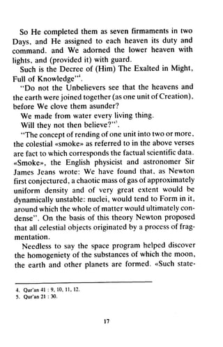 So So He He completed completed them them aS as seven seven firmaments firmaments in in two 
two 
Days, and He assignedto each heaveni ts duty and 
command. We the lower heaven with 
lights,a nd providedit ) with guard. 
Days~ and He assigned to each heaven its duty and 
command. and We adorned the heaven with 
lights~ and (provided it) Such is the Decree of Full of Knowledge"-l. 
(Him) The Exalted in Might, 
Full Knowledge"*. 
"Do Unbelieverss eet hat the heavensa nd 
thee arthw erej oinedt ogethe(ra so neu nito f Creation), 
~~Do not the Unbelievers see that heavens and 
the earth were joined together (as one unit of Creation). 
before We clove them asunder? 
We made from water every living thing. 
Will they not then believe?"''. 
believe?":;. 
"The concept of rending of one unit into two more. 
the colestial «smoke» as referred to above verses 
are fact to which corresponds the factual scientific data. 
«Smoke», the English physicist and astronomer Sir 
James Jeans wrote: We that. first conjectured, a chaotic mass of gas of uniform density and of dynamically unstable: nuclei, would tend to Form in around which the whole of matter would ultimately con­dense". 
concepot f rendingo f oneu niti ntot wo or more, 
colestial{ <Smokea}S>r eferredt o in the abovev erses 
aref actt o whichc orrespondtsh e factuals cientificd ata. 
<Smokerr,t he physicista nd astronomerS ir 
have found that, as Newton 
conjectureda, chaoticm asso f gaso f approximately 
uniform very great extent would be 
dynamicalluy nstablen: uclei,w ouldt endt o Formi n it, 
aroundw hicht hew holeo f matterw ouldu ltimatelyc on-dense". 
theory Newton proposed 
On the basis of this celestiaol bjectso riginatedb y a procesos f frag-mentation. 
that all celestial objects originated by process of frag­mentation. 
Needlessto spacep rogramh elpedd iscover 
homogenietyo f substanceosf whicht he moon, 
earth and other are formed' "Such state- 
Needless to say the space program helped discover 
the homogeniety of the substances of which the the earth and other planets formed. «Such state- 
4. Qur 'an4 1 : 9, 10,1 1,1 2. 
5. Qur'an 2l : 30. 
l 7 
4. Our'an 41 : 9, to, 11, 12. 
5. Our'an 21 : 30. 
17 
 
