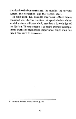 theyl eadt o the bones tructuret,h em usclest,h en ervous 
systemt,h e circulationa, nd viscerae, tcrr*. 
In conclusionD, r. Bucaillea scertains,.:M oret hana 
thousandy earsb eforeo ur time,a t periodw henw him-sicald 
they lead to the bone structure, the muscles, the nervous 
system. the circulation. and the viscera. etc»R. 
In conclusion, Dr. Bucaille ascertains: «More than a 
thousand years before our time. at a period when whim­sical 
octriness till prevailed, m en knowledgeo f 
doctrines still men had a knowledge of 
theQ ur'an.T hes tatementist c ontainse xpresisn termst ruths of premordiali mportancew hich rnanh as 
takenc enturiesto discovertr. 
the Qur'an. The statements it contains express in simple 
terms truths premordial importance which man has 
taken centuries to discover». 
L The Bible, the Qur'an and Sciencep, . 8. Our'an Science. p. 199. 
20 
 