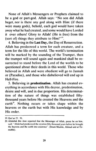 Messengerosr Prophetsc laimedt o 
None of Allah's Messengers or Prophets claimed to 
be a god or part-god. god. Allah says: "No son did Allah 
beget, nor n or is there any god along alongw with ith Him: (if there 
were many gods), behold, each god would have taken 
awayw hath eh adc reateda, nds omew ouldh aveL orded 
away what he had created, and some would have Lorded 
it over others! Glory to Allah! (He is free) from the 
(sort of) things they attribute to Him!,,'Him!"'9. 
n. 
4. Believing Believingin in the theL Last astD Day, "y, the Day of Resurrection. 
hasp redecreeda for eachc reature,a nd a 
Allah has predecreed a term each creature, and term for the life of this world. The world's termination 
will be marked by the sounding souhding of the Trumpet, then 
the trumpet will sound again and mankind shall be re-surrectedto 
standb eforet he Lord of the worldst o be 
questioneda boutt heir deedsi n this world. Thosew ho 
believedin Allah andw ereo bedientw ill go to Jannah 
or (Paradise)a, nd thosew ho disbelievedw ill end up in 
Hell-Fire. 
5. Believingi n predestinationA. llah hasc reatede v-erythingin 
accordancwei th His decreep, redestination, 
desire and will, and in due proportion. His determinat-tion 
of the nature of things was establishedf ifty-thousandy 
earsb eforeH e createdt he Heavensa ndt he 
eaffhr". Nothing occurs or takes shape within the 
heavenso r the earth but with His knowledgea nd by 
His order. 
1 9 .Qu r ' a2n3 : 9 1 . 
20. Abdullah Bin Amr reported that the Messenger him, 
said: "Allah had predecreedt he creationf ifty thousandy earsh efore the heavens and the earth into existence". (lmam Tir-midrhi). 
29 
re­surrected 
to stand before the worlds to questioned about their deeds in Those who 
believed in and were obedient will Paradise), and those who disbelieved will Fire. 
S. Believing in predestination. Allah has created ev­erything 
in accordance with decree, predestination, 
determinat­tion 
established fifty­thousand 
years before He created the Heavens and the 
earth20 
• heavens or knowledge and 19. Qur'an 23 91. 
of Allah, peace be on him. 
"Allah predecreed the creation fifty thousand years hefore he hrought 
existence", Imam Muslim, Ahmad and at-Tir­midthi). 
29 
 